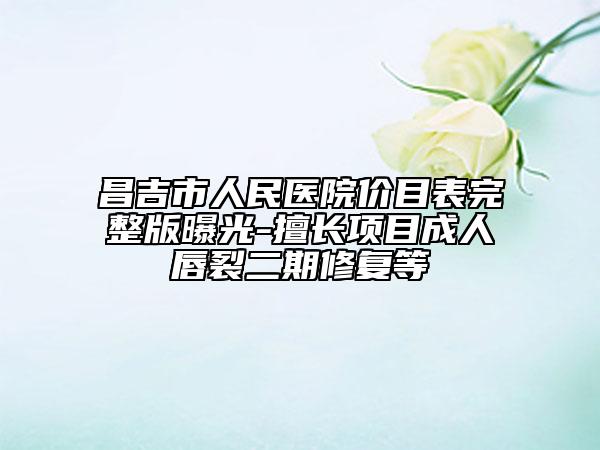 昌吉市人民医院价目表完整版曝光-擅长项目成人唇裂二期修复等