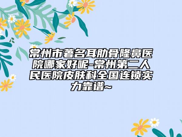 常州市著名耳肋骨隆鼻医院哪家好呢-常州第二人民医院皮肤科全国连锁实力靠谱~