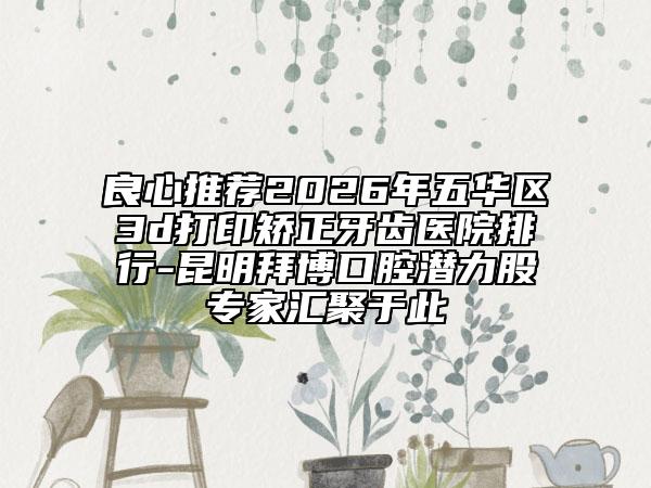 良心推荐2026年五华区3d打印矫正牙齿医院排行-昆明拜博口腔潜力股专家汇聚于此