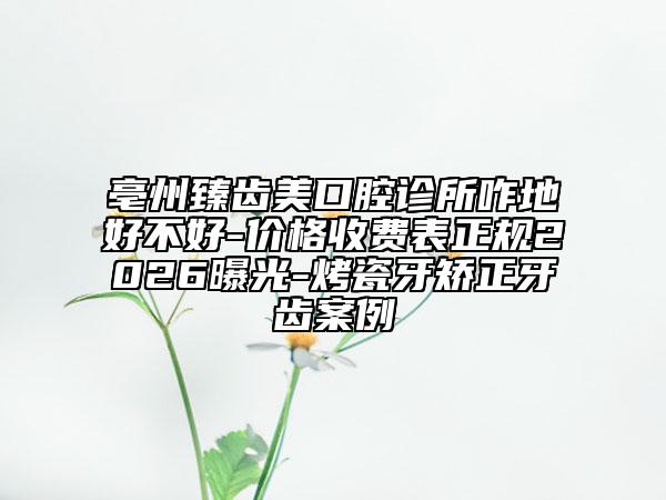 亳州臻齿美口腔诊所咋地好不好-价格收费表正规2026曝光-烤瓷牙矫正牙齿案例