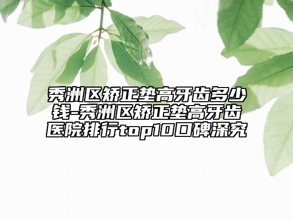 秀洲区矫正垫高牙齿多少钱-秀洲区矫正垫高牙齿医院排行top10口碑深究