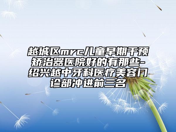 越城区mrc儿童早期干预矫治器医院好的有那些-绍兴越中牙科医疗美容门诊部冲进前三名
