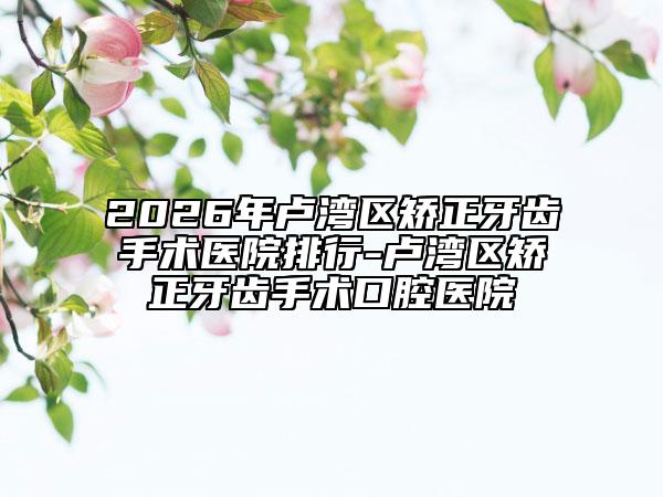 2026年卢湾区矫正牙齿手术医院排行-卢湾区矫正牙齿手术口腔医院