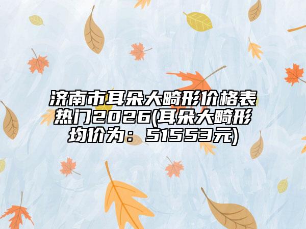 济南市耳朵大畸形价格表热门2026(耳朵大畸形均价为：51553元)