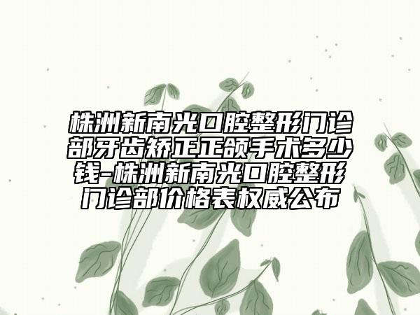 株洲新南光口腔整形门诊部牙齿矫正正颌手术多少钱-株洲新南光口腔整形门诊部价格表权威公布