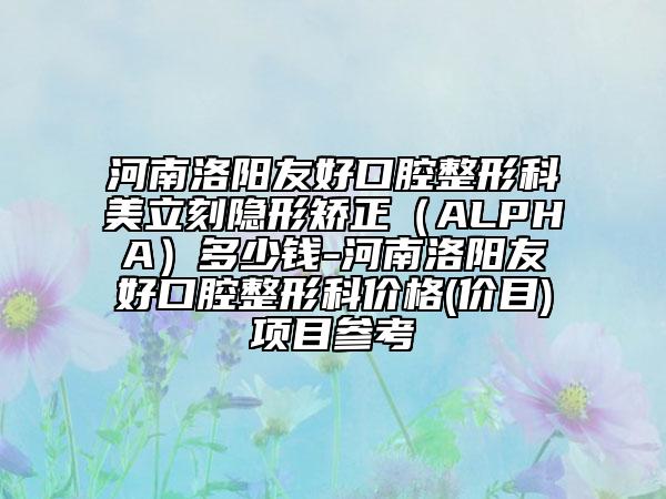 河南洛阳友好口腔整形科美立刻隐形矫正（ALPHA）多少钱-河南洛阳友好口腔整形科价格(价目)项目参考