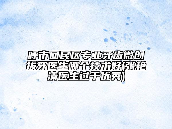 呼市回民区专业牙齿微创拔牙医生哪个技术好(张艳清医生过于优秀)