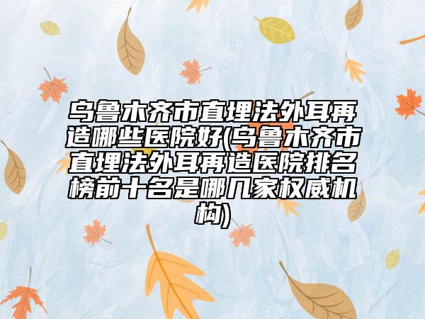 乌鲁木齐市直埋法外耳再造哪些医院好(乌鲁木齐市直埋法外耳再造医院排名榜前十名是哪几家权威机构)