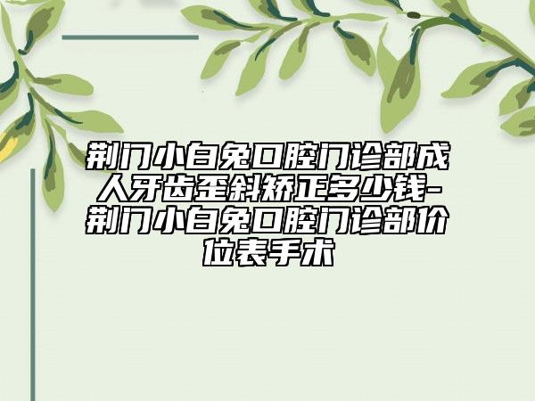 荆门小白兔口腔门诊部成人牙齿歪斜矫正多少钱-荆门小白兔口腔门诊部价位表手术