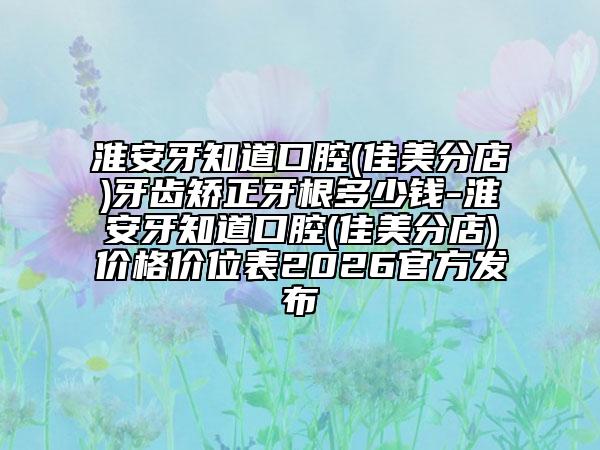 淮安牙知道口腔(佳美分店)牙齿矫正牙根多少钱-淮安牙知道口腔(佳美分店)价格价位表2026官方发布