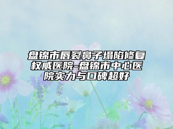 盘锦市唇裂鼻子塌陷修复权威医院-盘锦市中心医院实力与口碑超好