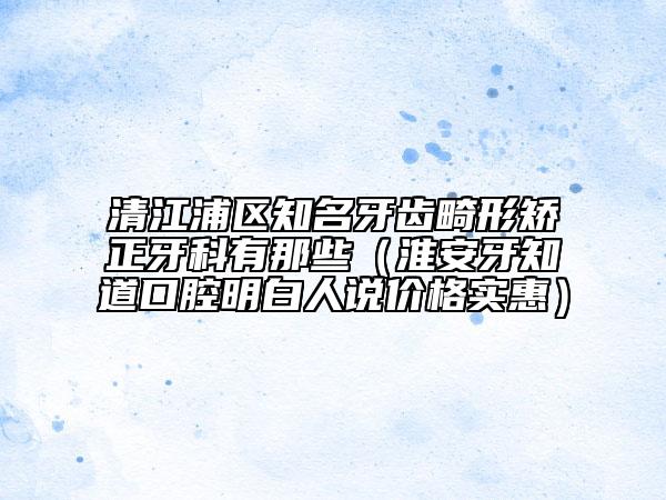 清江浦区知名牙齿畸形矫正牙科有那些（淮安牙知道口腔明白人说价格实惠）