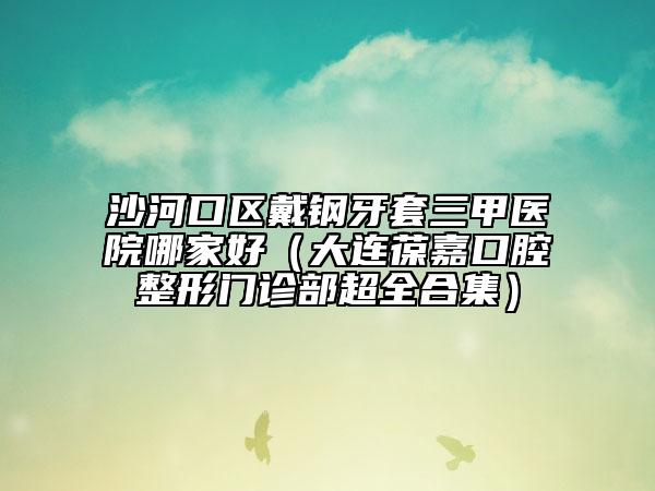 沙河口区戴钢牙套三甲医院哪家好（大连葆嘉口腔整形门诊部超全合集）