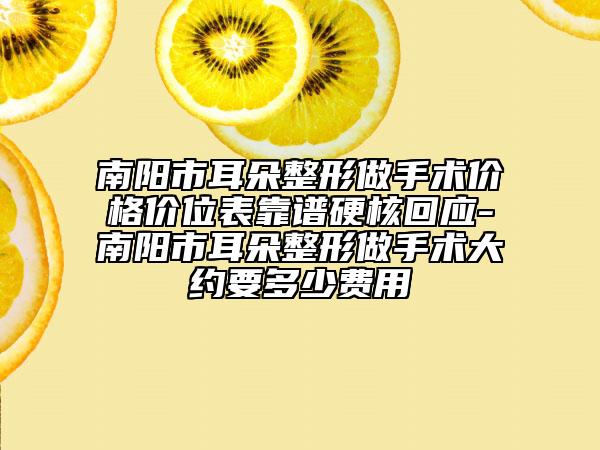 南阳市耳朵整形做手术价格价位表靠谱硬核回应-南阳市耳朵整形做手术大约要多少费用