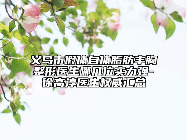 义乌市假体自体脂肪丰胸整形医生哪几位实力强-徐高淳医生权威汇总