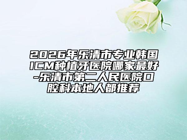 2026年乐清市专业韩国ICM种植牙医院哪家最好-乐清市第二人民医院口腔科本地人都推荐