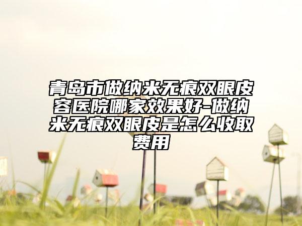 青岛市做纳米无痕双眼皮容医院哪家效果好-做纳米无痕双眼皮是怎么收取费用