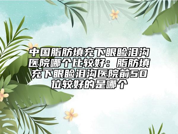 中国脂肪填充下眼睑泪沟医院哪个比较好：脂肪填充下眼睑泪沟医院前50位较好的是哪个
