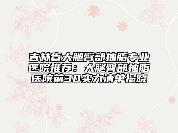 吉林省大腿臀部抽脂专业医院推荐：大腿臀部抽脂医院前30实力清单揭晓