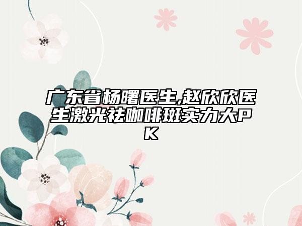 广东省杨曙医生,赵欣欣医生激光祛咖啡斑实力大PK