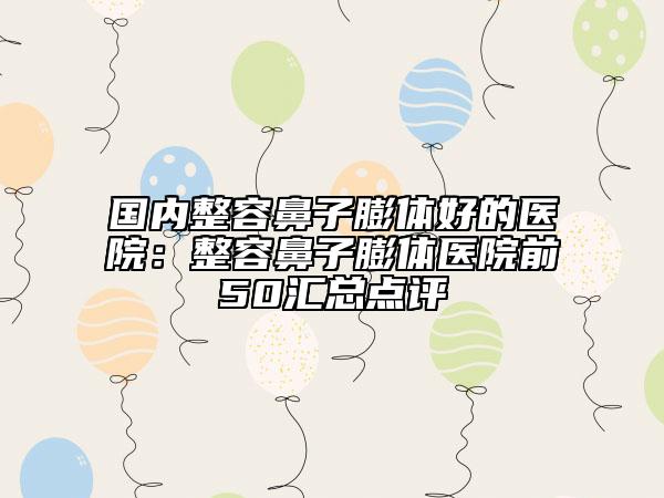 国内整容鼻子膨体好的医院：整容鼻子膨体医院前50汇总点评