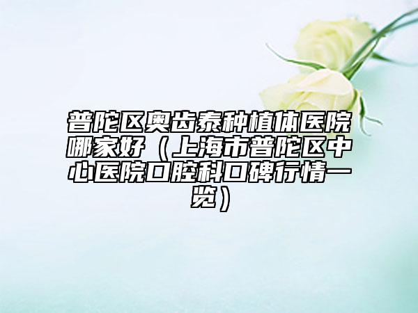 普陀区奥齿泰种植体医院哪家好（上海市普陀区中心医院口腔科口碑行情一览）
