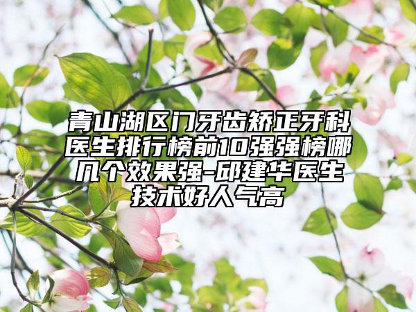 青山湖区门牙齿矫正牙科医生排行榜前10强强榜哪几个效果强-邱建华医生技术好人气高