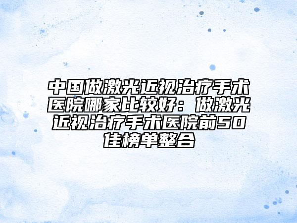 中国做激光近视治疗手术医院哪家比较好：做激光近视治疗手术医院前50佳榜单整合