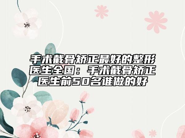 手术截骨矫正最好的整形医生全国：手术截骨矫正医生前50名谁做的好
