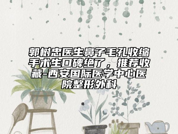 郭树忠医生鼻子毛孔收缩手术生口碑绝了，推荐收藏-西安国际医学中心医院整形外科
