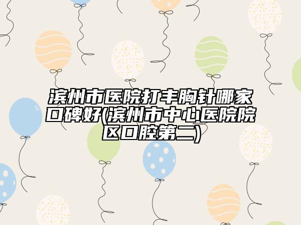 滨州市医院打丰胸针哪家口碑好(滨州市中心医院院区口腔第二)