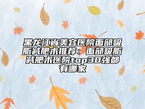 黑龙江省美容医院面部吸脂减肥术推荐：面部吸脂减肥术医院top30强都有哪家