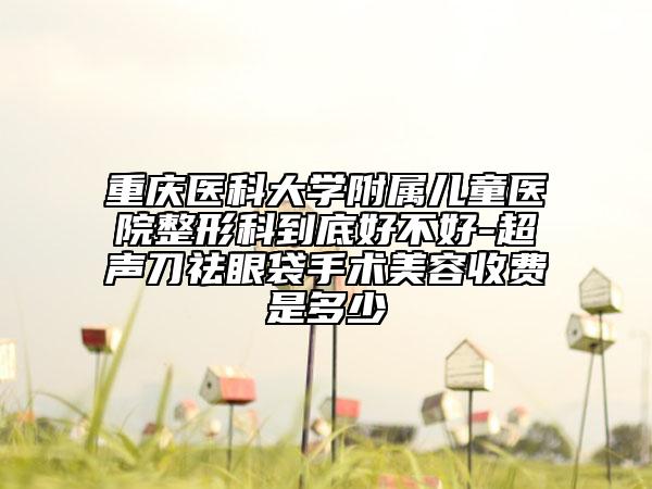 重庆医科大学附属儿童医院整形科到底好不好-超声刀祛眼袋手术美容收费是多少