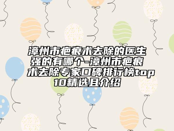 漳州市疤痕术去除的医生强的有哪个-漳州市疤痕术去除专家口碑排行榜top10精选且介绍