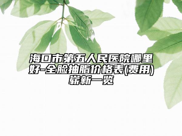 海口市第五人民医院哪里好-全脸抽脂价格表(费用)崭新一览