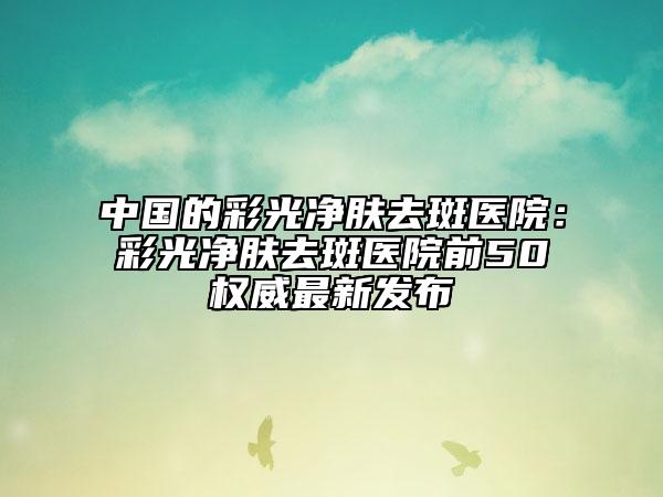中国的彩光净肤去斑医院：彩光净肤去斑医院前50权威最新发布