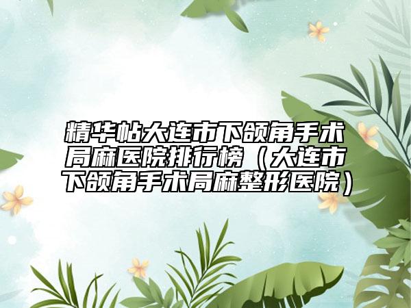 精华帖大连市下颌角手术局麻医院排行榜（大连市下颌角手术局麻整形医院）