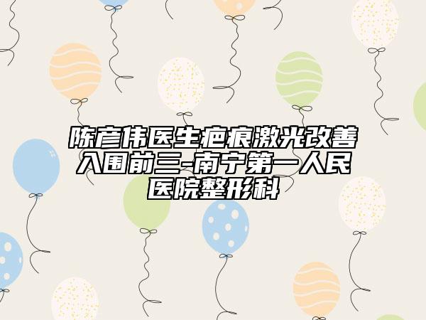 陈彦伟医生疤痕激光改善入围前三-南宁第一人民医院整形科