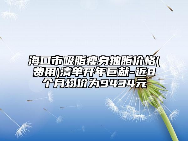 海口市吸脂瘦身抽脂价格(费用)清单开年巨献-近8个月均价为9434元