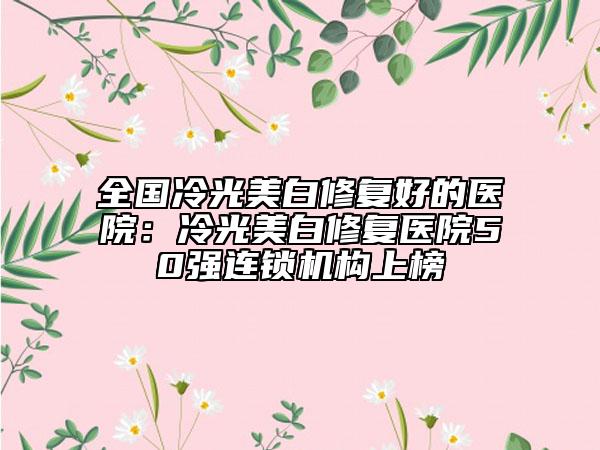 全国冷光美白修复好的医院：冷光美白修复医院50强连锁机构上榜