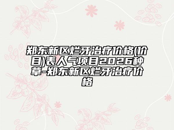 郑东新区烂牙治疗价格(价目)表人气项目2026种草-郑东新区烂牙治疗价格
