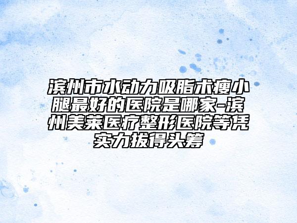滨州市水动力吸脂术瘦小腿最好的医院是哪家-滨州美莱医疗整形医院等凭实力拔得头筹