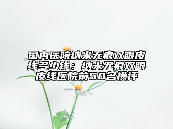 国内医院纳米无痕双眼皮线多少钱：纳米无痕双眼皮线医院前50名横评
