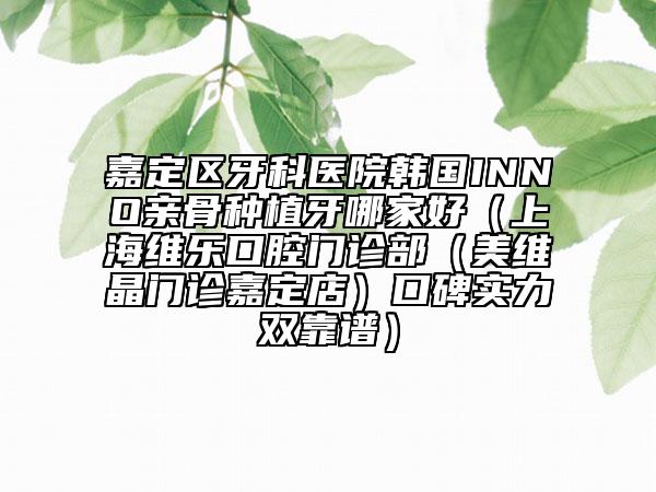 嘉定区牙科医院韩国INNO亲骨种植牙哪家好（上海维乐口腔门诊部（美维晶门诊嘉定店）口碑实力双靠谱）