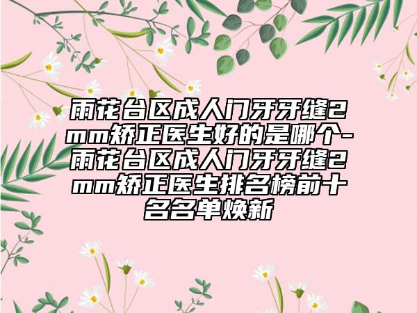 雨花台区成人门牙牙缝2mm矫正医生好的是哪个-雨花台区成人门牙牙缝2mm矫正医生排名榜前十名名单焕新