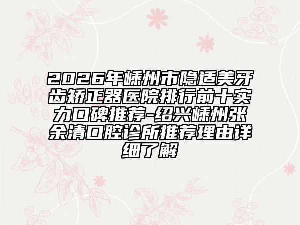 2026年嵊州市隐适美牙齿矫正器医院排行前十实力口碑推荐-绍兴嵊州张余清口腔诊所推荐理由详细了解