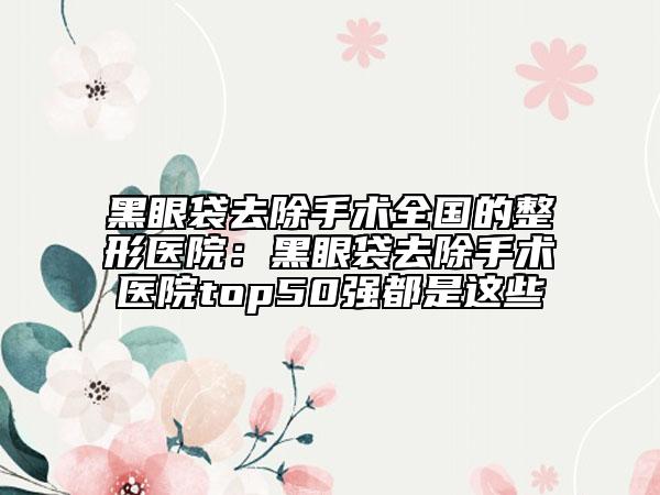 黑眼袋去除手术全国的整形医院：黑眼袋去除手术医院top50强都是这些
