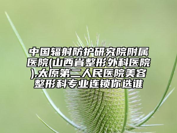 中国辐射防护研究院附属医院(山西省整形外科医院),太原第二人民医院美容整形科专业连锁你选谁