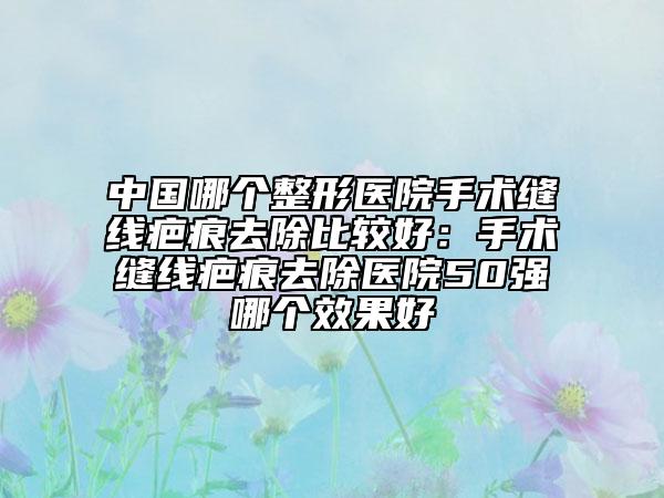 中国哪个整形医院手术缝线疤痕去除比较好：手术缝线疤痕去除医院50强哪个效果好