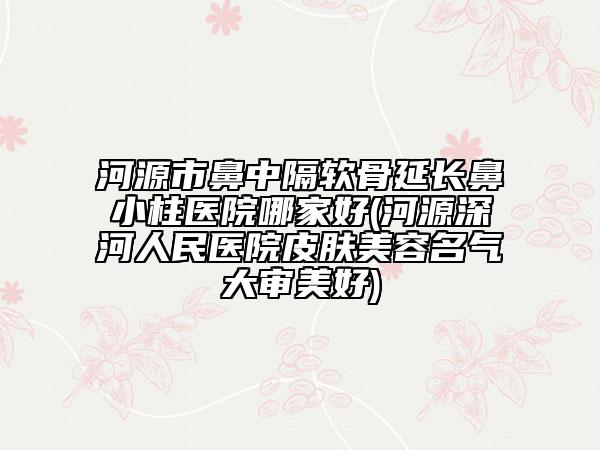 河源市鼻中隔软骨延长鼻小柱医院哪家好(河源深河人民医院皮肤美容名气大审美好)
